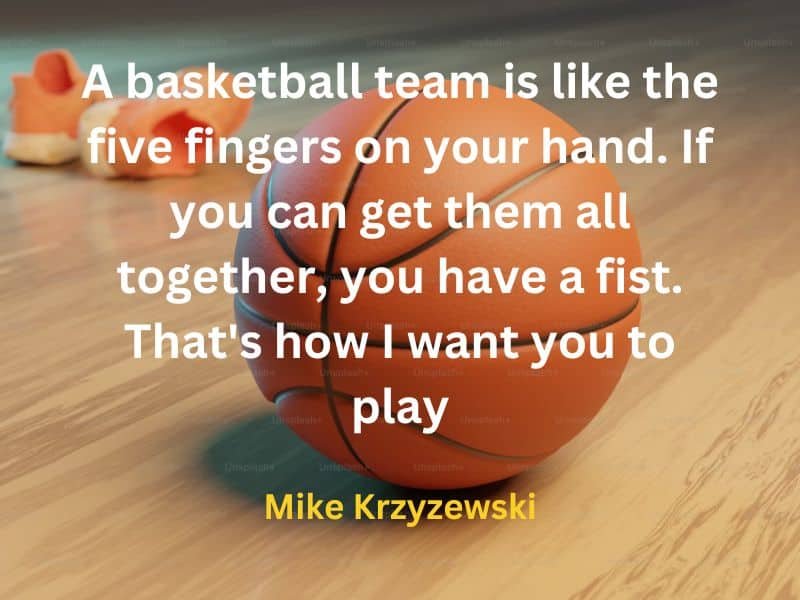 A basketball team is like the five fingers on your hand. If you can get them all together, you have a fist. That's how I want you to play ~ Mike Krzyzewski