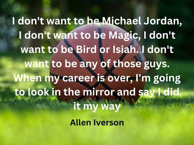 I don't want to be Michael Jordan, I don't want to be Magic, I don't want to be Bird or Isiah. I don't want to be any of those guys. When my career is over, I'm going to look in the mirror and say I did it my way ~ Allen Iverson